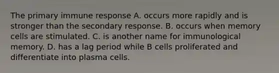 The primary immune response A. occurs more rapidly and is stronger than the secondary response. B. occurs when memory cells are stimulated. C. is another name for immunological memory. D. has a lag period while B cells proliferated and differentiate into plasma cells.