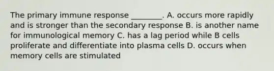 The primary immune response ________. A. occurs more rapidly and is stronger than the secondary response B. is another name for immunological memory C. has a lag period while B cells proliferate and differentiate into plasma cells D. occurs when memory cells are stimulated