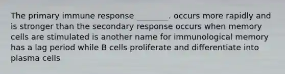 The primary immune response ________. occurs more rapidly and is stronger than the secondary response occurs when memory cells are stimulated is another name for immunological memory has a lag period while B cells proliferate and differentiate into plasma cells