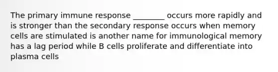 The primary immune response ________ occurs more rapidly and is stronger than the secondary response occurs when memory cells are stimulated is another name for immunological memory has a lag period while B cells proliferate and differentiate into plasma cells