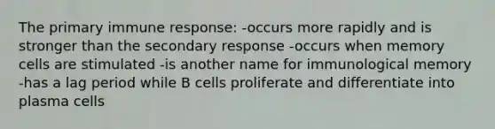 The primary immune response: -occurs more rapidly and is stronger than the secondary response -occurs when memory cells are stimulated -is another name for immunological memory -has a lag period while B cells proliferate and differentiate into plasma cells