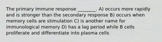 The primary immune response ________. A) occurs more rapidly and is stronger than the secondary response B) occurs when memory cells are stimulation C) is another name for immunological memory D) has a lag period while B cells proliferate and differentiate into plasma cells