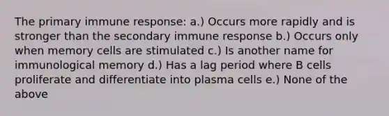 The primary immune response: a.) Occurs more rapidly and is stronger than the secondary immune response b.) Occurs only when memory cells are stimulated c.) Is another name for immunological memory d.) Has a lag period where B cells proliferate and differentiate into plasma cells e.) None of the above