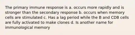 The primary immune response is a. occurs more rapidly and is stronger than the secondary response b. occurs when memory cells are stimulated c. Has a lag period while the B and CD8 cells are fully activated to make clones d. Is another name for immunological memory