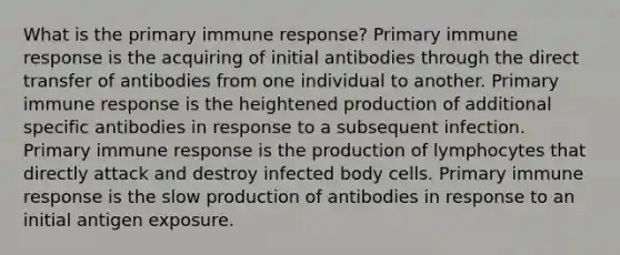 What is the primary immune response? Primary immune response is the acquiring of initial antibodies through the direct transfer of antibodies from one individual to another. Primary immune response is the heightened production of additional specific antibodies in response to a subsequent infection. Primary immune response is the production of lymphocytes that directly attack and destroy infected body cells. Primary immune response is the slow production of antibodies in response to an initial antigen exposure.