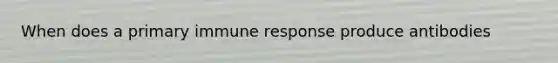 When does a primary immune response produce antibodies