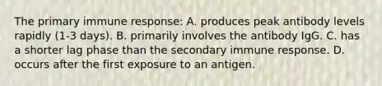 The primary immune response: A. produces peak antibody levels rapidly (1-3 days). B. primarily involves the antibody IgG. C. has a shorter lag phase than the secondary immune response. D. occurs after the first exposure to an antigen.