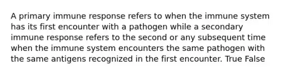 A primary immune response refers to when the immune system has its first encounter with a pathogen while a secondary immune response refers to the second or any subsequent time when the immune system encounters the same pathogen with the same antigens recognized in the first encounter. True False