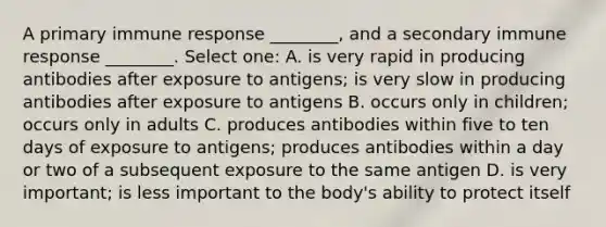 A primary immune response ________, and a secondary immune response ________. Select one: A. is very rapid in producing antibodies after exposure to antigens; is very slow in producing antibodies after exposure to antigens B. occurs only in children; occurs only in adults C. produces antibodies within five to ten days of exposure to antigens; produces antibodies within a day or two of a subsequent exposure to the same antigen D. is very important; is less important to the body's ability to protect itself