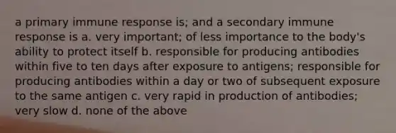 a primary immune response is; and a secondary immune response is a. very important; of less importance to the body's ability to protect itself b. responsible for producing antibodies within five to ten days after exposure to antigens; responsible for producing antibodies within a day or two of subsequent exposure to the same antigen c. very rapid in production of antibodies; very slow d. none of the above