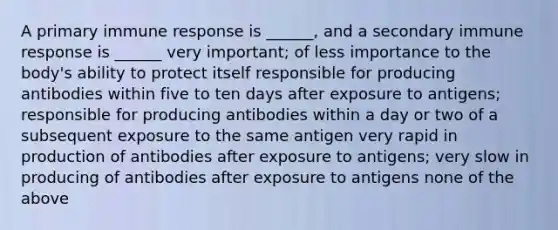 A primary immune response is ______, and a secondary immune response is ______ very important; of less importance to the body's ability to protect itself responsible for producing antibodies within five to ten days after exposure to antigens; responsible for producing antibodies within a day or two of a subsequent exposure to the same antigen very rapid in production of antibodies after exposure to antigens; very slow in producing of antibodies after exposure to antigens none of the above