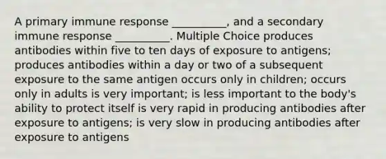 A primary immune response __________, and a secondary immune response __________. Multiple Choice produces antibodies within five to ten days of exposure to antigens; produces antibodies within a day or two of a subsequent exposure to the same antigen occurs only in children; occurs only in adults is very important; is less important to the body's ability to protect itself is very rapid in producing antibodies after exposure to antigens; is very slow in producing antibodies after exposure to antigens