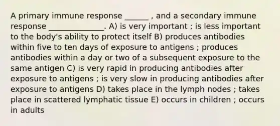 A primary immune response ______ , and a secondary immune response ______________. A) is very important ; is less important to the body's ability to protect itself B) produces antibodies within five to ten days of exposure to antigens ; produces antibodies within a day or two of a subsequent exposure to the same antigen C) is very rapid in producing antibodies after exposure to antigens ; is very slow in producing antibodies after exposure to antigens D) takes place in the lymph nodes ; takes place in scattered lymphatic tissue E) occurs in children ; occurs in adults