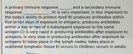 A primary immune response ______, and a secondary immune response ______________. A) is very important; is less important to the body's ability to protect itself B) produces antibodies within five to ten days of exposure to antigens; produces antibodies within a day or two of a subsequent exposure to the same antigen C) is very rapid in producing antibodies after exposure to antigens; is very slow in producing antibodies after exposure to antigens S) takes place in the lymph nodes; takes place in scattered lymphatic tissue E) occurs in children; occurs in adults