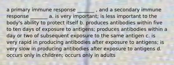 a primary immune response _______ , and a secondary immune response _______ a. is very important; is less important to the body's ability to protect itself b. produces antibodies within five to ten days of exposure to antigens; produces antibodies within a day or two of subsequent exposure to the same antigen c. is very rapid in producing antibodies after exposure to antigens; is very slow in producing antibodies after exposure to antigens d. occurs only in children; occurs only in adults