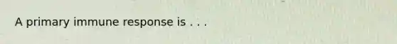 A primary immune response is . . .