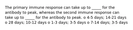 The primary immune response can take up to _____ for the antibody to peak, whereas the second immune response can take up to _____ for the antibody to peak. o 4-5 days; 14-21 days o 28 days; 10-12 days o 1-3 days; 3-5 days o 7-14 days; 3-5 days