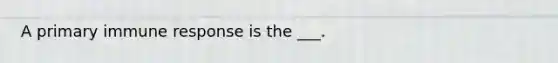 A primary immune response is the ___.