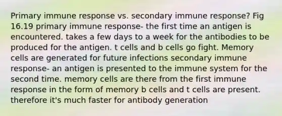 Primary immune response vs. secondary immune response? Fig 16.19 primary immune response- the first time an antigen is encountered. takes a few days to a week for the antibodies to be produced for the antigen. t cells and b cells go fight. Memory cells are generated for future infections secondary immune response- an antigen is presented to the immune system for the second time. memory cells are there from the first immune response in the form of memory b cells and t cells are present. therefore it's much faster for antibody generation