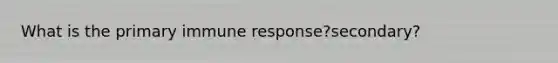 What is the primary immune response?secondary?