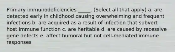 Primary immunodeficiencies _____. (Select all that apply) a. are detected early in childhood causing overwhelming and frequent infections b. are acquired as a result of infection that subvert host immune function c. are heritable d. are caused by recessive gene defects e. affect humoral but not cell-mediated immune responses