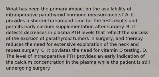 What has been the primary impact on the availability of intraoperative parathyroid hormone measurements? A. It provides a shorter turnaround time for the test results and permits early calcium supplementation after surgery. B. It detects decreases in plasma PTH levels that reflect the success of the excision of parathyroid tumors in surgery, and thereby reduces the need for extensive exploration of the neck and repeat surgery. C. It obviates the need for vitamin D testing. D. The level of intraoperative PTH provides an early indication of the calcium concentration in the plasma while the patient is still undergoing surgery.