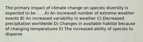 The primary impact of climate change on species diversity is expected to be . . . A) An increased number of extreme weather events B) An increased variability in weather C) Decreased precipitation worldwide D) Changes in available habitat because of changing temperatures E) The increased ability of species to disperse