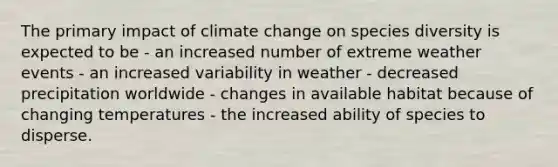 The primary impact of climate change on species diversity is expected to be - an increased number of extreme weather events - an increased variability in weather - decreased precipitation worldwide - changes in available habitat because of changing temperatures - the increased ability of species to disperse.