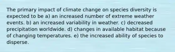 The primary impact of climate change on species diversity is expected to be a) an increased number of extreme weather events. b) an increased variability in weather. c) decreased precipitation worldwide. d) changes in available habitat because of changing temperatures. e) the increased ability of species to disperse.