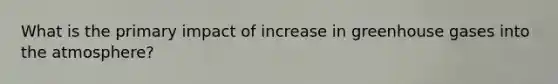 What is the primary impact of increase in greenhouse gases into the atmosphere?