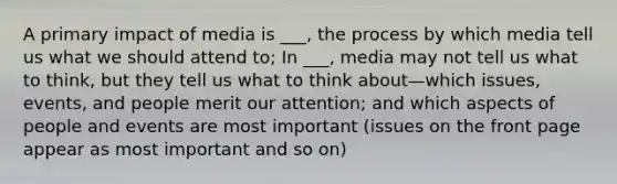 A primary impact of media is ___, the process by which media tell us what we should attend to; In ___, media may not tell us what to think, but they tell us what to think about—which issues, events, and people merit our attention; and which aspects of people and events are most important (issues on the front page appear as most important and so on)