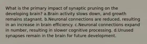 What is the primary impact of synaptic pruning on the developing brain? a.Brain activity slows down, and growth remains stagnant. b.Neuronal connections are reduced, resulting in an increase in brain efficiency. c.Neuronal connections expand in number, resulting in slower cognitive processing. d.Unused synapses remain in the brain for future development.