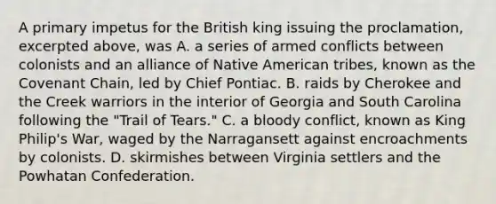 A primary impetus for the British king issuing the proclamation, excerpted above, was A. a series of armed conflicts between colonists and an alliance of Native American tribes, known as the Covenant Chain, led by Chief Pontiac. B. raids by Cherokee and the Creek warriors in the interior of Georgia and South Carolina following the "Trail of Tears." C. a bloody conflict, known as King Philip's War, waged by the Narragansett against encroachments by colonists. D. skirmishes between Virginia settlers and the Powhatan Confederation.