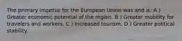 The primary impetus for the European Union was and is: A ) Greater economic potential of the region. B ) Greater mobility for travelers and workers. C ) Increased tourism. D ) Greater political stability.