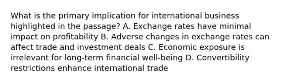 What is the primary implication for international business highlighted in the passage? A. Exchange rates have minimal impact on profitability B. Adverse changes in exchange rates can affect trade and investment deals C. Economic exposure is irrelevant for long-term financial well-being D. Convertibility restrictions enhance international trade