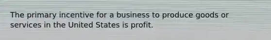 The primary incentive for a business to produce goods or services in the United States is profit.