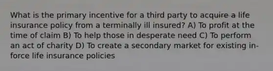 What is the primary incentive for a third party to acquire a life insurance policy from a terminally ill insured? A) To profit at the time of claim B) To help those in desperate need C) To perform an act of charity D) To create a secondary market for existing in-force life insurance policies