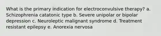 What is the primary indication for electroconvulsive therapy? a. Schizophrenia catatonic type b. Severe unipolar or bipolar depression c. Neuroleptic malignant syndrome d. Treatment resistant epilepsy e. Anorexia nervosa