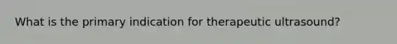 What is the primary indication for therapeutic ultrasound?