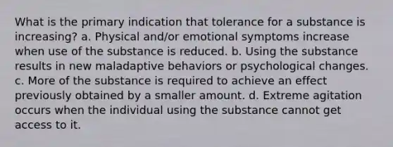 What is the primary indication that tolerance for a substance is increasing? a. Physical and/or emotional symptoms increase when use of the substance is reduced. b. Using the substance results in new maladaptive behaviors or psychological changes. c. More of the substance is required to achieve an effect previously obtained by a smaller amount. d. Extreme agitation occurs when the individual using the substance cannot get access to it.