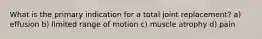 What is the primary indication for a total joint replacement? a) effusion b) limited range of motion c) muscle atrophy d) pain