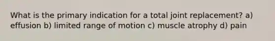 What is the primary indication for a total joint replacement? a) effusion b) limited range of motion c) muscle atrophy d) pain