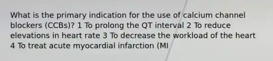 What is the primary indication for the use of calcium channel blockers (CCBs)? 1 To prolong the QT interval 2 To reduce elevations in heart rate 3 To decrease the workload of the heart 4 To treat acute myocardial infarction (MI