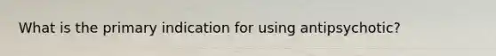 What is the primary indication for using antipsychotic?