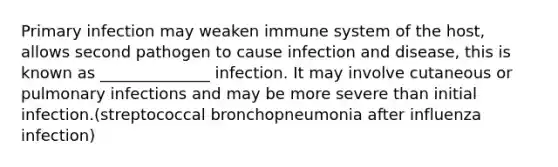 Primary infection may weaken immune system of the host, allows second pathogen to cause infection and disease, this is known as ______________ infection. It may involve cutaneous or pulmonary infections and may be more severe than initial infection.(streptococcal bronchopneumonia after influenza infection)