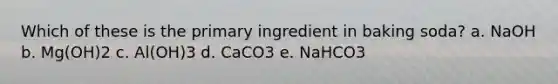 Which of these is the primary ingredient in baking soda? a. NaOH b. Mg(OH)2 c. Al(OH)3 d. CaCO3 e. NaHCO3