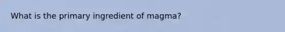 What is the primary ingredient of magma?