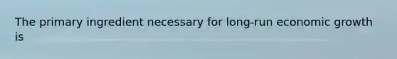 The primary ingredient necessary for long-run economic growth is
