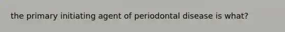 the primary initiating agent of periodontal disease is what?