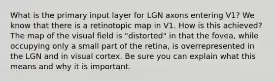 What is the primary input layer for LGN axons entering V1? We know that there is a retinotopic map in V1. How is this achieved? The map of the visual field is "distorted" in that the fovea, while occupying only a small part of the retina, is overrepresented in the LGN and in visual cortex. Be sure you can explain what this means and why it is important.